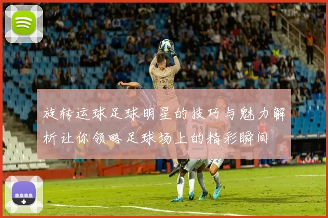 旋转运球足球明星的技巧与魅力解析让你领略足球场上的精彩瞬间