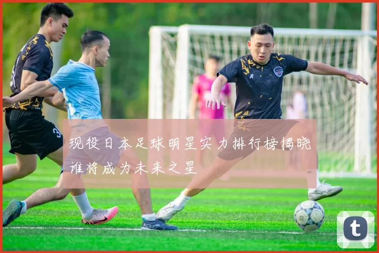 现役日本足球明星实力排行榜揭晓谁将成为未来之星