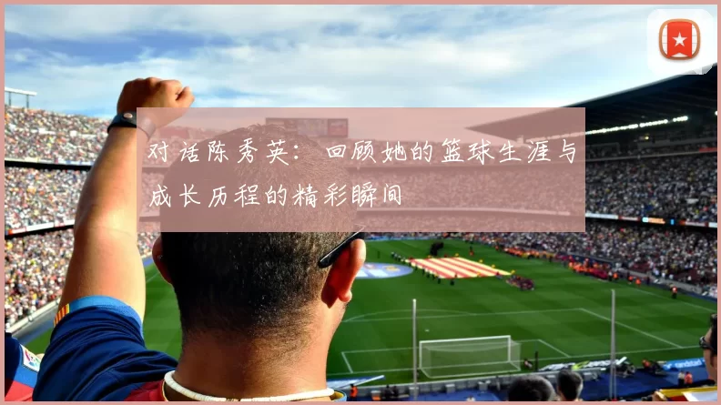 对话陈秀英：回顾她的篮球生涯与成长历程的精彩瞬间