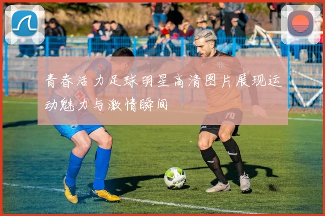 青春活力足球明星高清图片展现运动魅力与激情瞬间