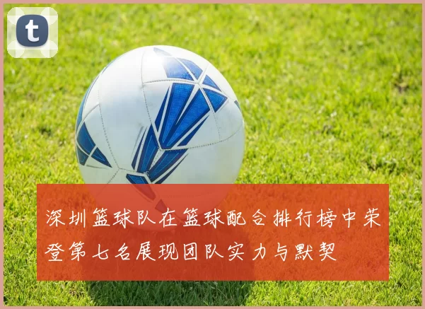 深圳篮球队在篮球配合排行榜中荣登第七名展现团队实力与默契