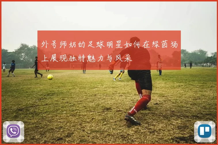 外号师奶的足球明星如何在绿茵场上展现独特魅力与风采