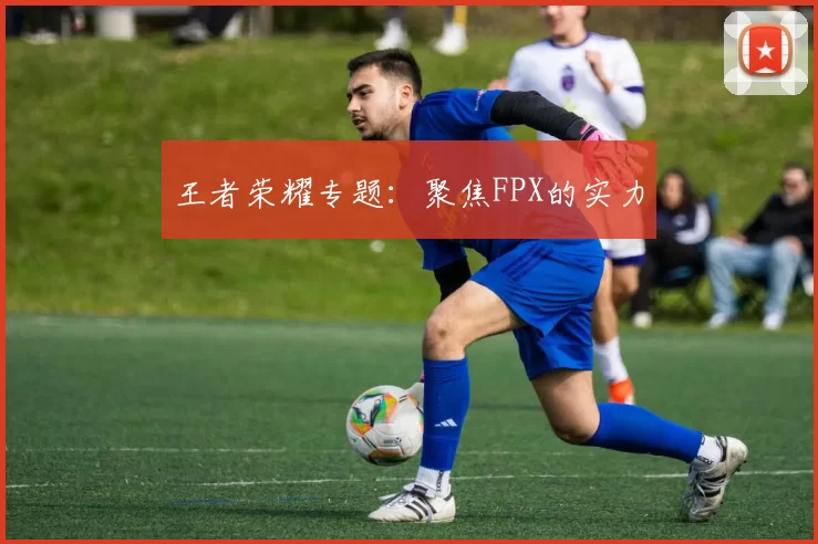 王者荣耀专题：聚焦FPX的实力